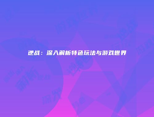 逆战：深入解析特色玩法与游戏世界