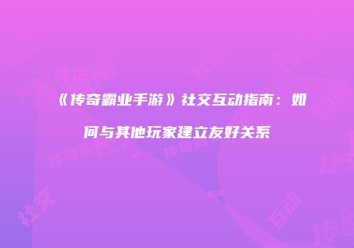 《传奇霸业手游》社交互动指南：如何与其他玩家建立友好关系
