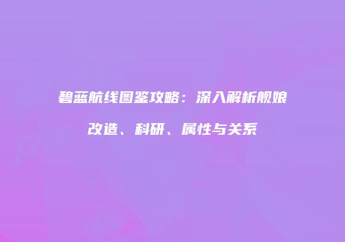 碧蓝航线图鉴攻略：深入解析舰娘改造、科研、属性与关系