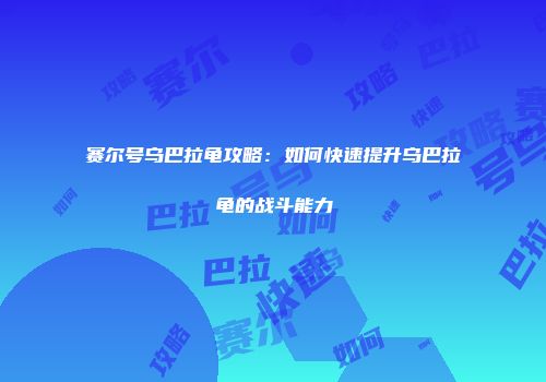 赛尔号乌巴拉龟攻略：如何快速提升乌巴拉龟的战斗能力