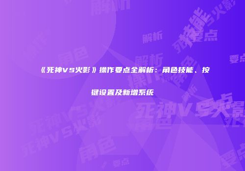 《死神VS火影》操作要点全解析：角色技能、按键设置及新增系统