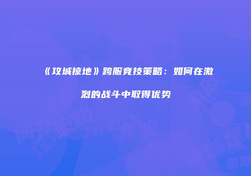 《攻城掠地》跨服竞技策略：如何在激烈的战斗中取得优势