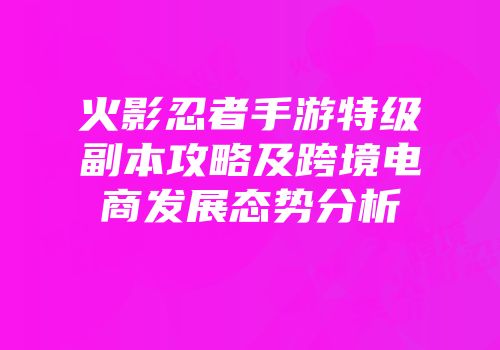 火影忍者手游特级副本攻略及跨境电商发展态势分析