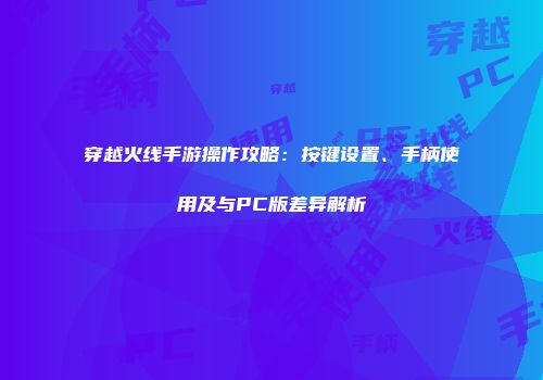穿越火线手游操作攻略：按键设置、手柄使用及与PC版差异解析