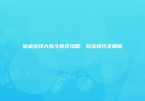 穿越火线大乱斗模式攻略：玩法技巧全解析