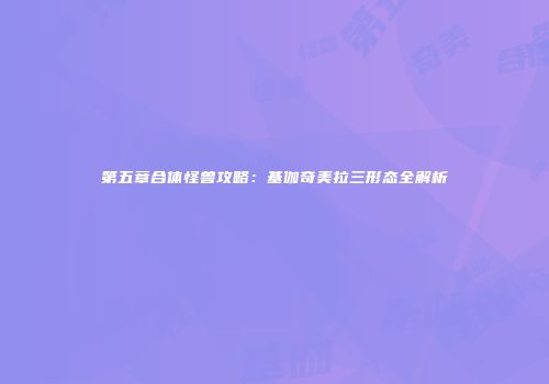 第五章合体怪兽攻略：基伽奇美拉三形态全解析