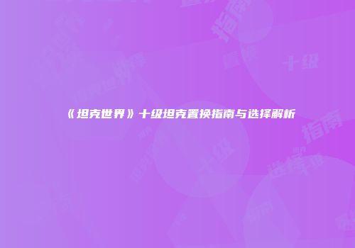 《坦克世界》十级坦克置换指南与选择解析
