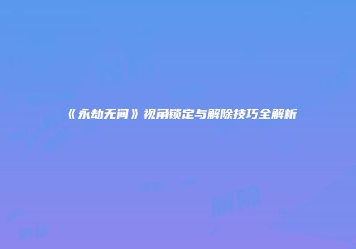 《永劫无间》视角锁定与解除技巧全解析