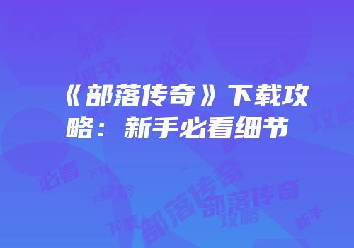 《部落传奇》下载攻略：新手必看细节