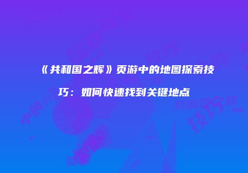 《共和国之辉》页游中的地图探索技巧：如何快速找到关键地点