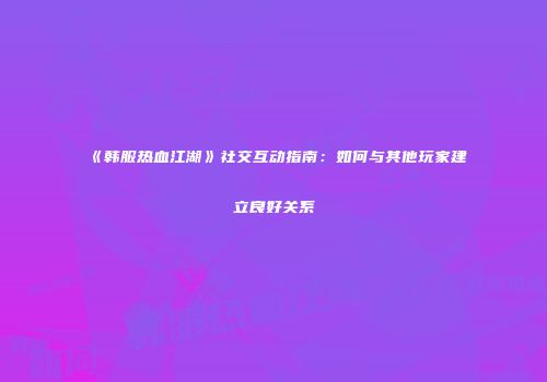 《韩服热血江湖》社交互动指南：如何与其他玩家建立良好关系