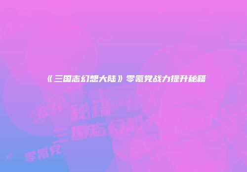 《三国志幻想大陆》零氪党战力提升秘籍