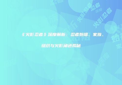《火影忍者》深度解析：忍者始祖、家族、组织与火影角色揭秘