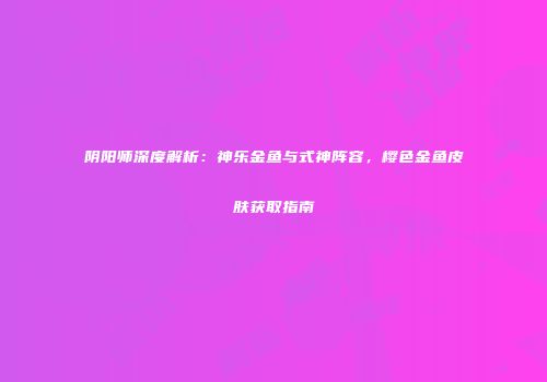 阴阳师深度解析：神乐金鱼与式神阵容，樱色金鱼皮肤获取指南