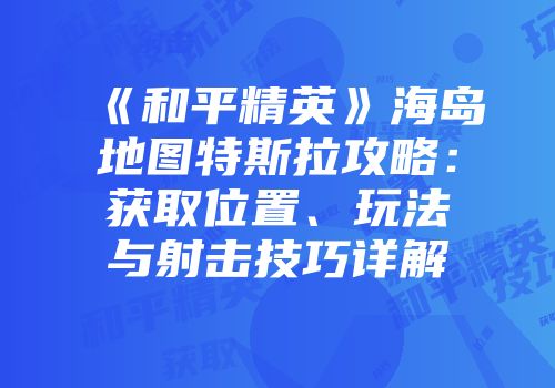《和平精英》海岛地图特斯拉攻略：获取位置、玩法与射击技巧详解
