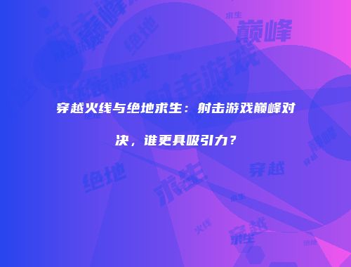 穿越火线与绝地求生：射击游戏巅峰对决，谁更具吸引力？