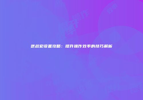 逆战宏设置攻略：提升操作效率的技巧解析