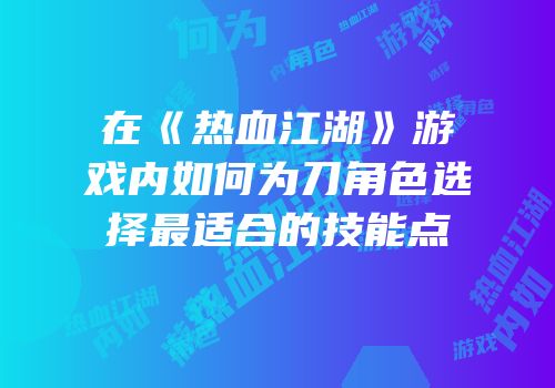 在《热血江湖》游戏内如何为刀角色选择最适合的技能点