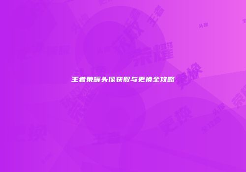 王者荣耀头像获取与更换全攻略