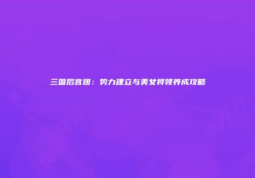三国后宫团：势力建立与美女将领养成攻略