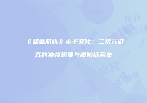 《碧蓝航线》本子文化：二次元游戏的独特现象与舰娘插画集