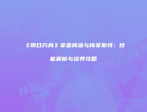 《明日方舟》菲亚梅塔与梅菲斯特：技能解析与培养攻略