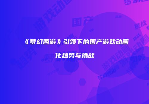 《梦幻西游》引领下的国产游戏动画化趋势与挑战