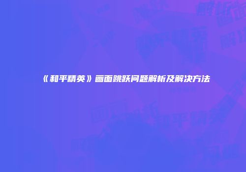 《和平精英》画面跳跃问题解析及解决方法