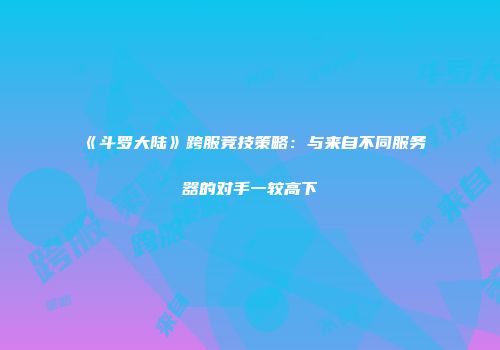 《斗罗大陆》跨服竞技策略：与来自不同服务器的对手一较高下