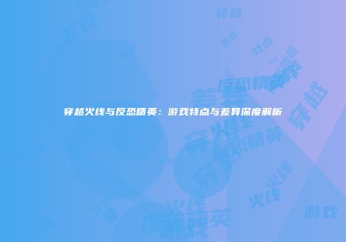 穿越火线与反恐精英：游戏特点与差异深度解析