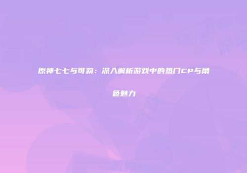 原神七七与可莉：深入解析游戏中的热门CP与角色魅力