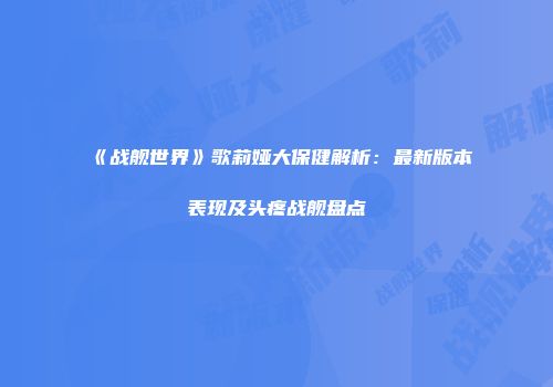 《战舰世界》歌莉娅大保健解析：最新版本表现及头疼战舰盘点