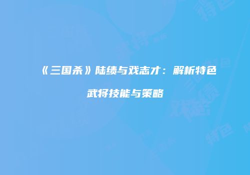 《三国杀》陆绩与戏志才：解析特色武将技能与策略