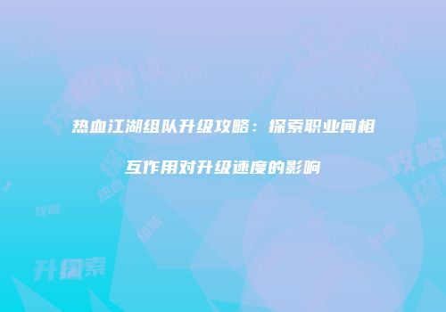 热血江湖组队升级攻略：探索职业间相互作用对升级速度的影响