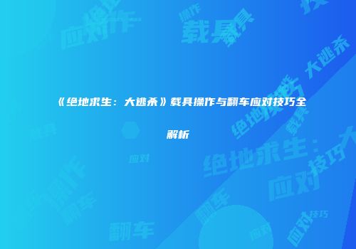 《绝地求生：大逃杀》载具操作与翻车应对技巧全解析