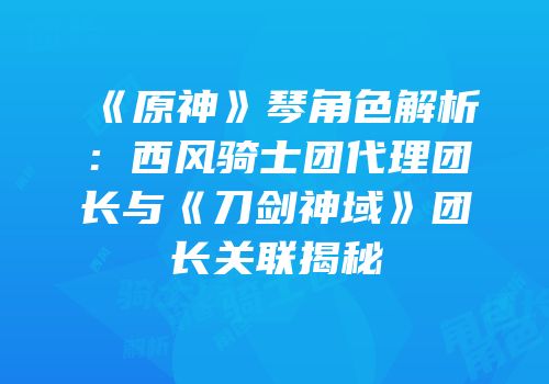 《原神》琴角色解析：西风骑士团代理团长与《刀剑神域》团长关联揭秘