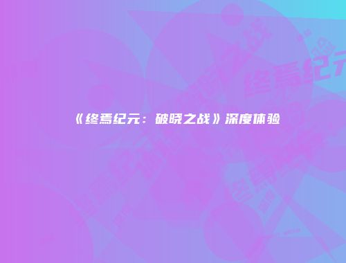 《终焉纪元：破晓之战》深度体验