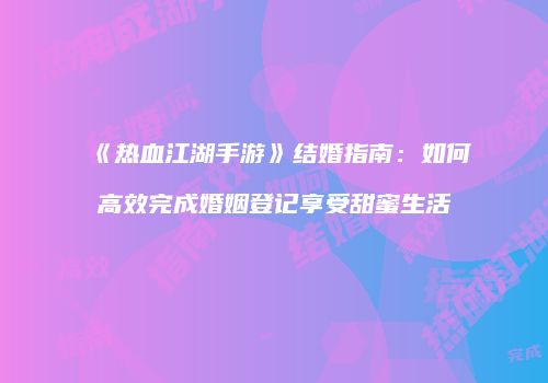 《热血江湖手游》结婚指南：如何高效完成婚姻登记享受甜蜜生活