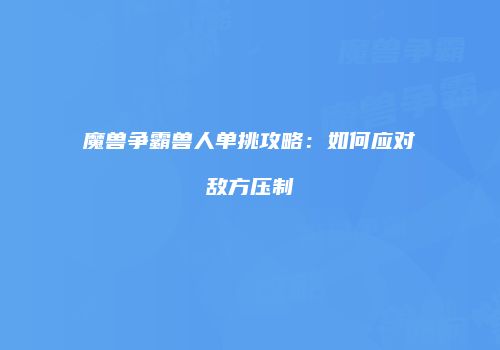 魔兽争霸兽人单挑攻略：如何应对敌方压制