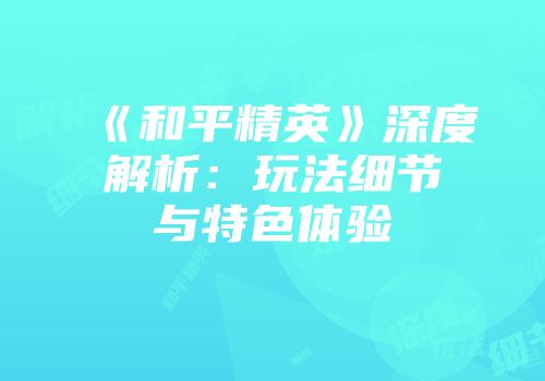 《和平精英》深度解析：玩法细节与特色体验