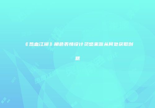 《热血江湖》角色表情设计灵感来源从何处获取创意