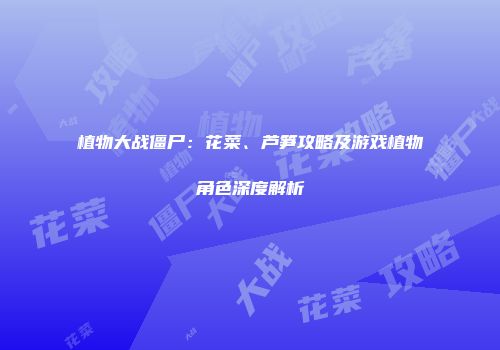 植物大战僵尸：花菜、芦笋攻略及游戏植物角色深度解析