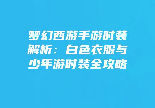 梦幻西游手游时装解析：白色衣服与少年游时装全攻略
