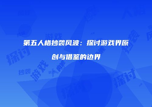 第五人格抄袭风波：探讨游戏界原创与借鉴的边界