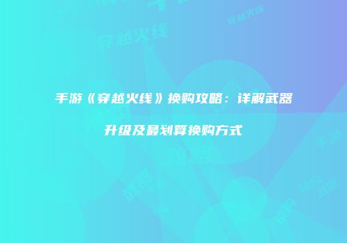 手游《穿越火线》换购攻略：详解武器升级及最划算换购方式