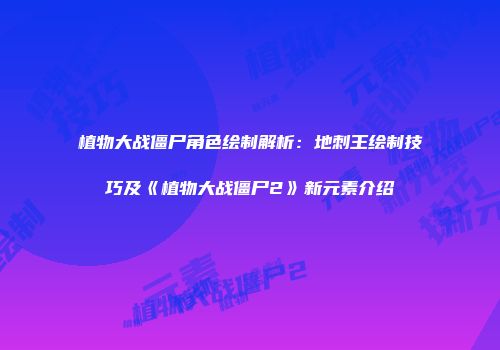 植物大战僵尸角色绘制解析：地刺王绘制技巧及《植物大战僵尸2》新元素介绍