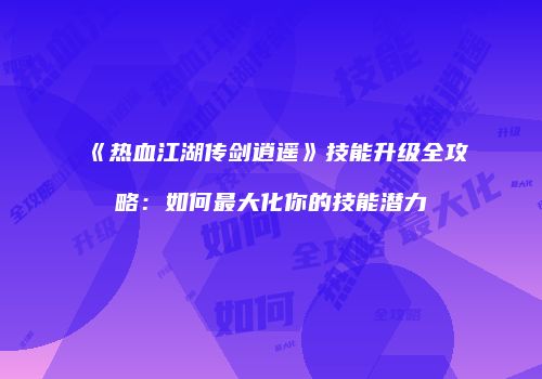 《热血江湖传剑逍遥》技能升级全攻略：如何最大化你的技能潜力