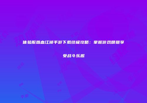 体验服热血江湖手游下载终极攻略：掌握游戏精髓享受战斗乐趣