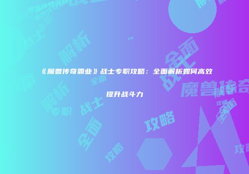 《魔兽传奇霸业》战士专职攻略：全面解析如何高效提升战斗力