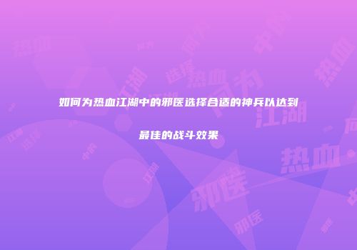 如何为热血江湖中的邪医选择合适的神兵以达到最佳的战斗效果